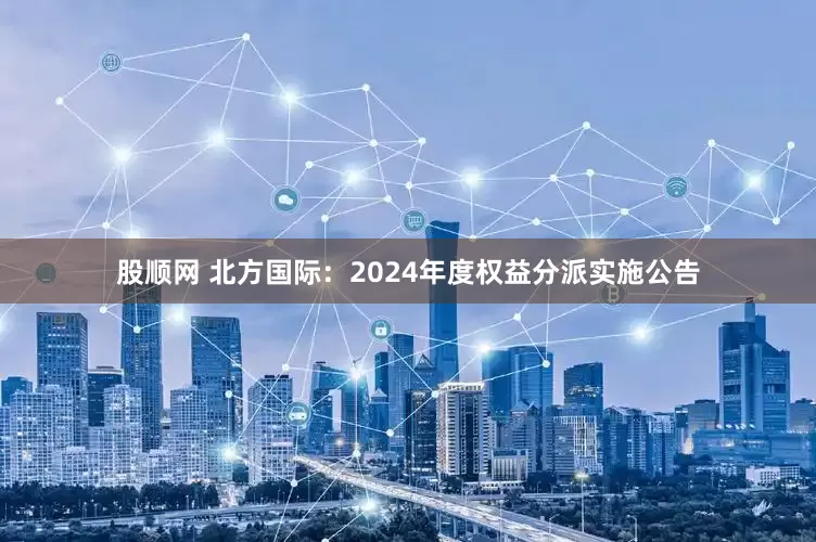 股顺网 北方国际：2024年度权益分派实施公告