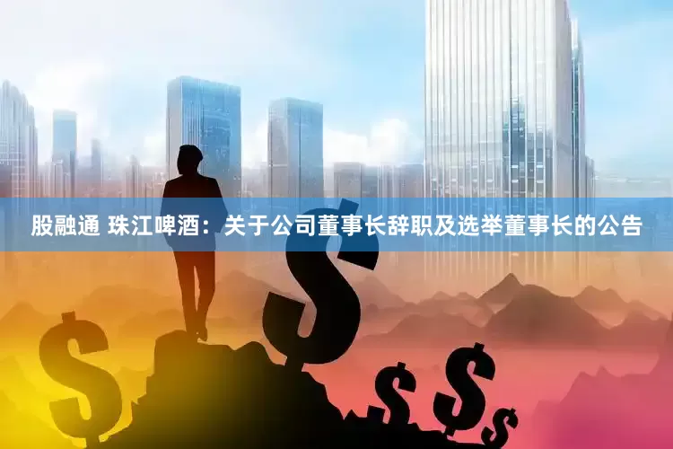 股融通 珠江啤酒：关于公司董事长辞职及选举董事长的公告