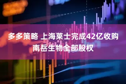 多多策略 上海莱士完成42亿收购南岳生物全部股权