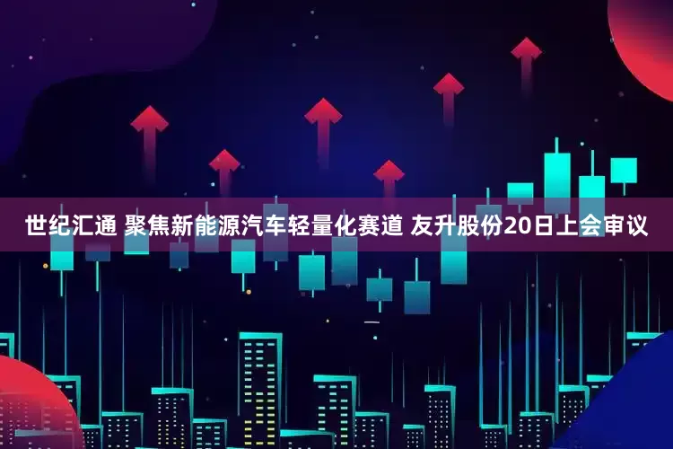 世纪汇通 聚焦新能源汽车轻量化赛道 友升股份20日上会审议