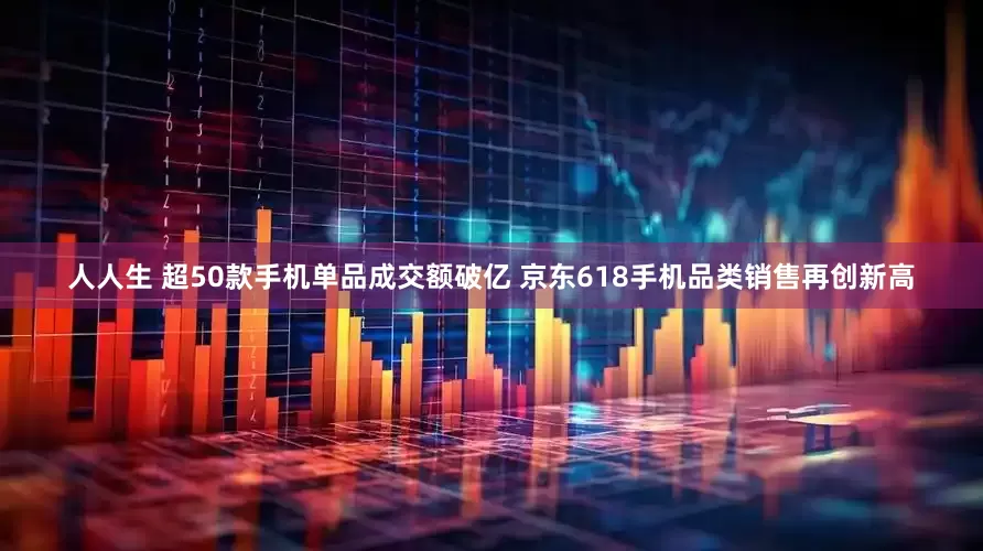 人人生 超50款手机单品成交额破亿 京东618手机品类销售再创新高