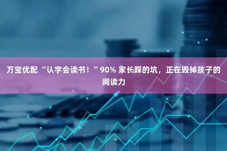 万宝优配 “认字会读书！”90% 家长踩的坑，正在毁掉孩子的阅读力