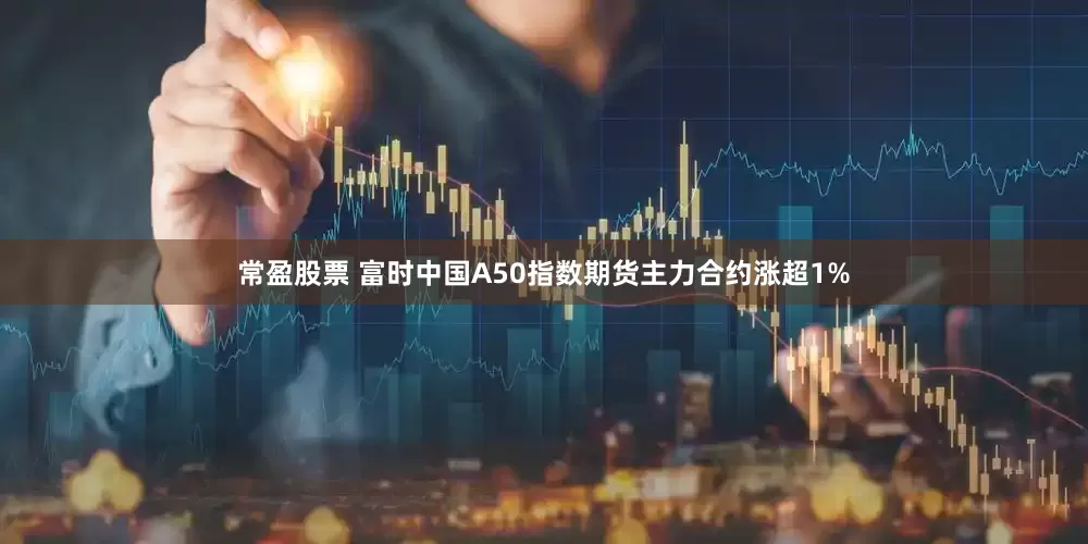 常盈股票 富时中国A50指数期货主力合约涨超1%