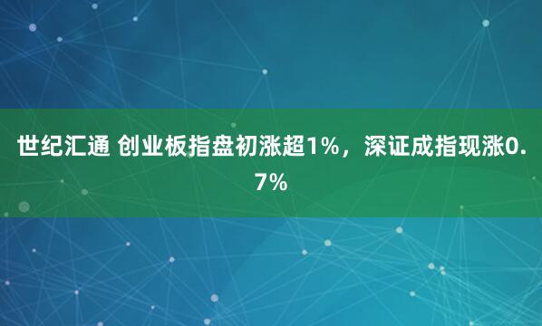 世纪汇通 创业板指盘初涨超1%，深证成指现涨0.7%