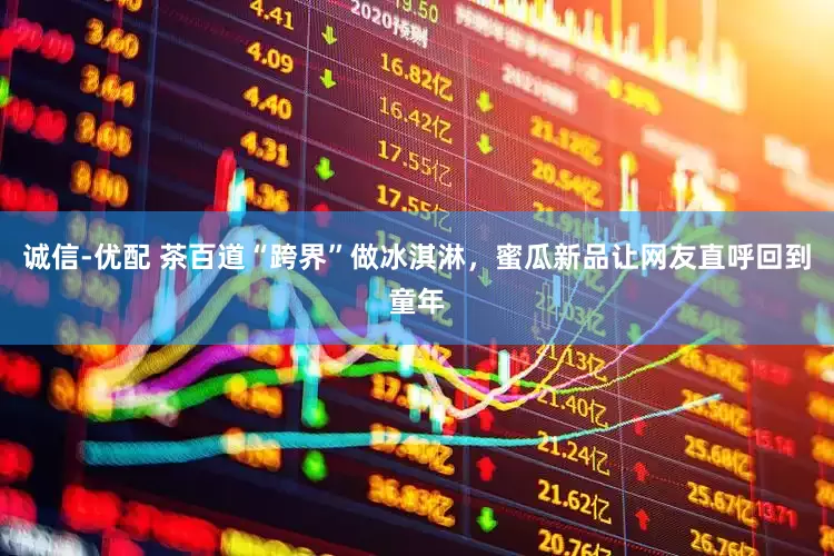 诚信-优配 茶百道“跨界”做冰淇淋，蜜瓜新品让网友直呼回到童年