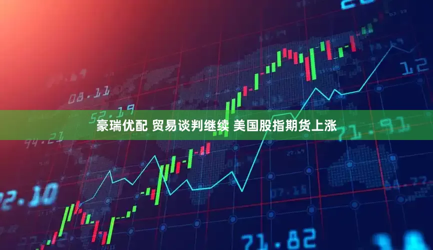 豪瑞优配 贸易谈判继续 美国股指期货上涨
