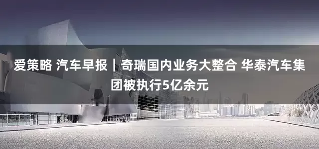 爱策略 汽车早报｜奇瑞国内业务大整合 华泰汽车集团被执行5亿余元