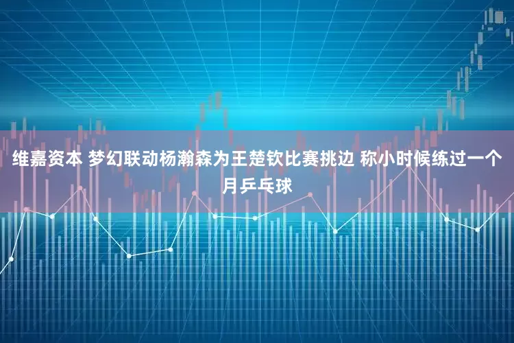 维嘉资本 梦幻联动杨瀚森为王楚钦比赛挑边 称小时候练过一个月乒乓球