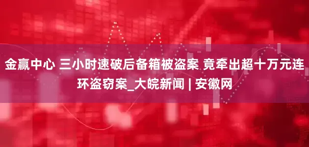 金赢中心 三小时速破后备箱被盗案 竟牵出超十万元连环盗窃案_大皖新闻 | 安徽网