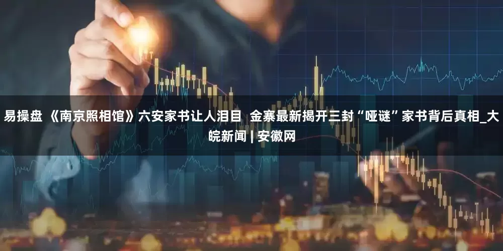 易操盘 《南京照相馆》六安家书让人泪目  金寨最新揭开三封“哑谜”家书背后真相_大皖新闻 | 安徽网