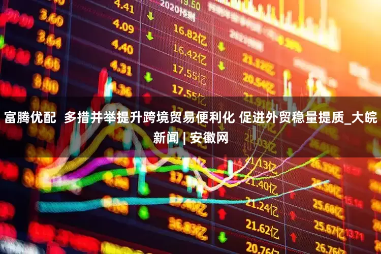 富腾优配  多措并举提升跨境贸易便利化 促进外贸稳量提质_大皖新闻 | 安徽网