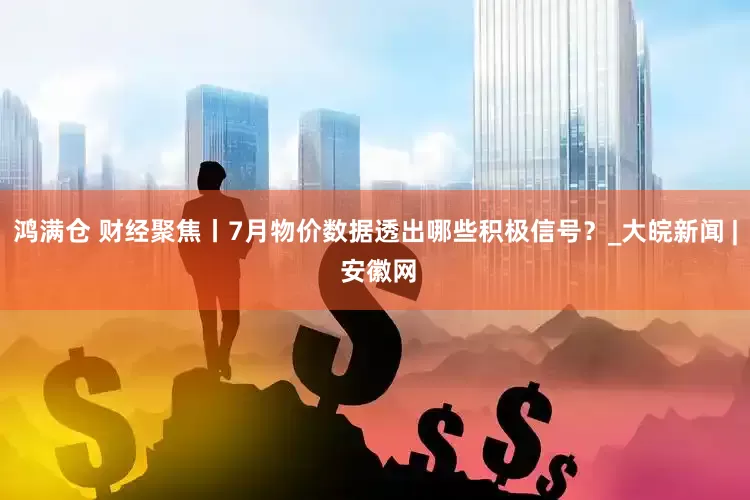 鸿满仓 财经聚焦丨7月物价数据透出哪些积极信号？_大皖新闻 | 安徽网