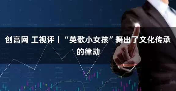 创高网 工视评丨“英歌小女孩”舞出了文化传承的律动