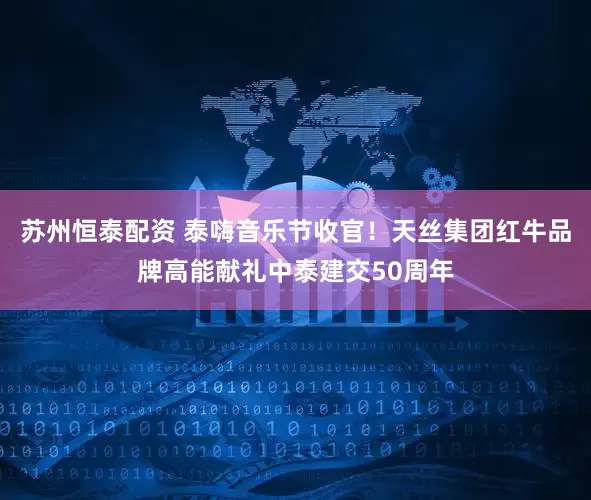 苏州恒泰配资 泰嗨音乐节收官！天丝集团红牛品牌高能献礼中泰建交50周年