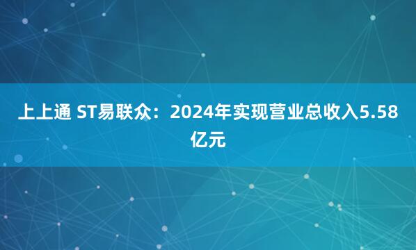 上上通 ST易联众:2024年实现营业总收入5.58亿元