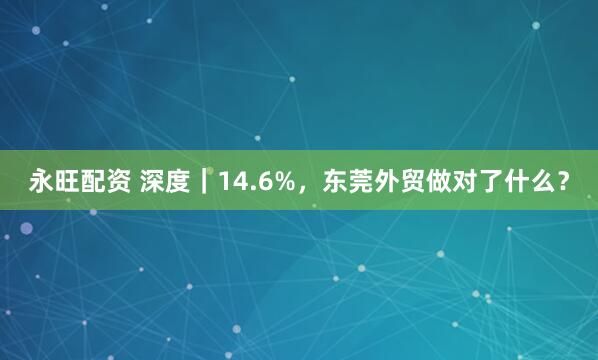 永旺配资 深度｜14.6%，东莞外贸做对了什么？
