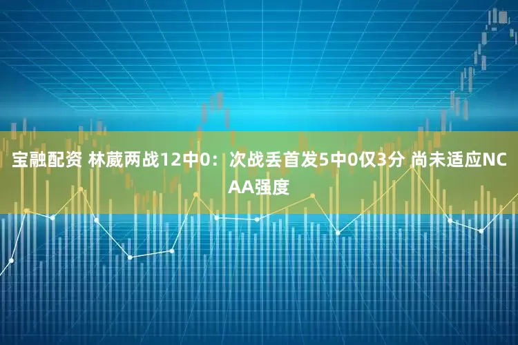 宝融配资 林葳两战12中0：次战丢首发5中0仅3分 尚未适应NCAA强度