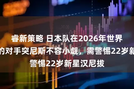 睿新策略 日本队在2026年世界杯第二战的对手突尼斯不容小觑，需警惕22岁新星汉尼拔
