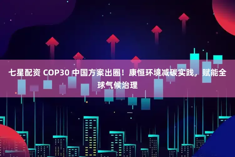 七星配资 COP30 中国方案出圈！康恒环境减碳实践，赋能全球气候治理