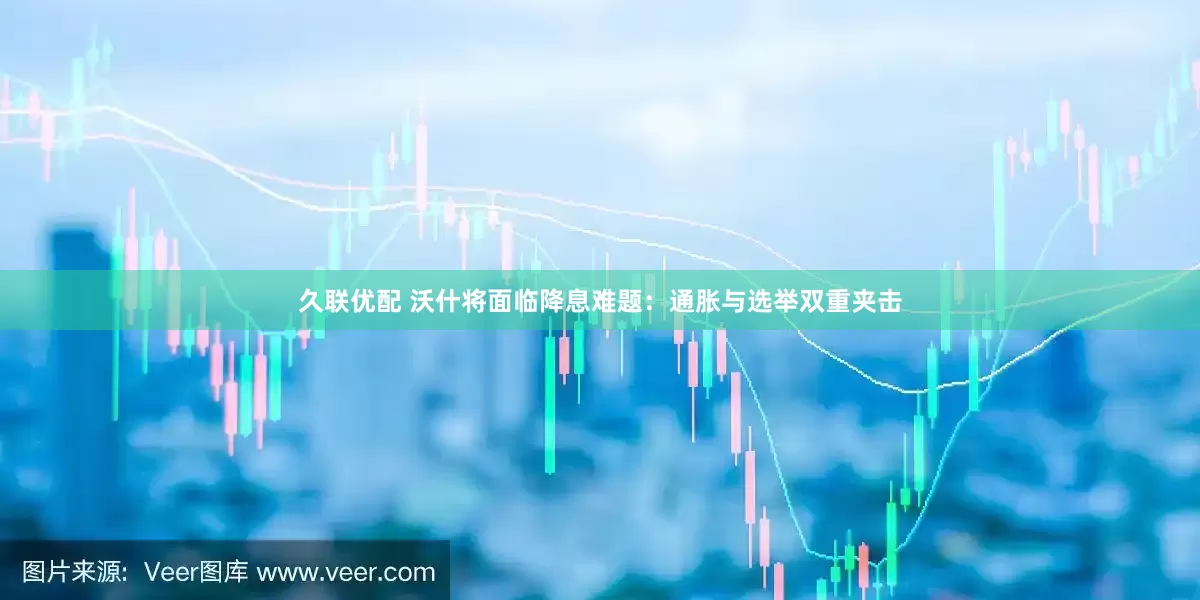 久联优配 沃什将面临降息难题：通胀与选举双重夹击