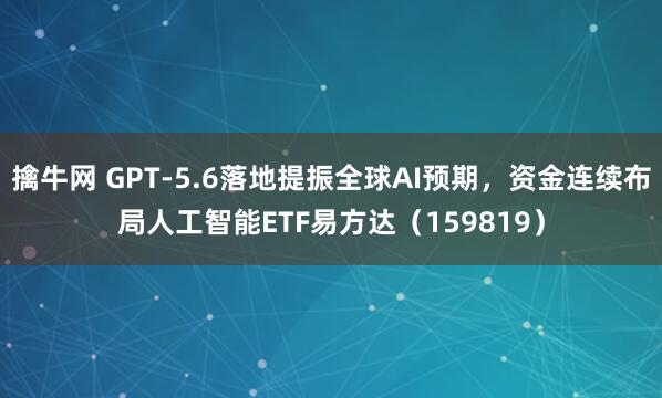 擒牛网 GPT-5.6落地提振全球AI预期，资金连续布局人工智能ETF易方达（159819）