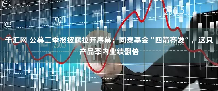 千汇网 公募二季报披露拉开序幕：同泰基金“四箭齐发”，这只产品季内业绩翻倍